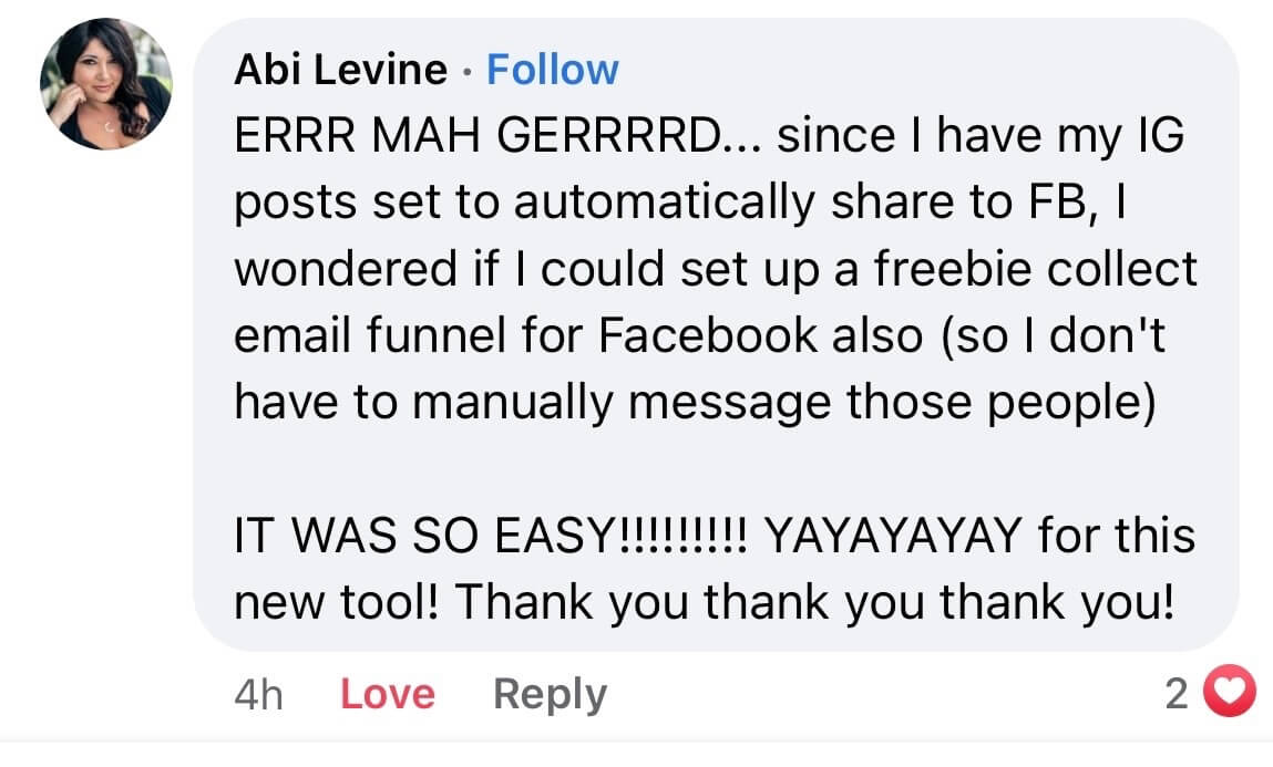 A screenshot of a Facebook comment from Abi Levine that says, "Oh my god, since I have my Instagram posts set to automatically share to Facebook, I wondered if I could set up a freebie collect email funnel for Facebook also so I don't have to manually message those people. It was so easy! Yay yay yay for this new tool! Thank you thank you thank you!"